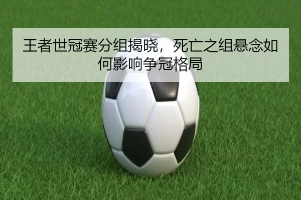 王者世冠赛分组揭晓，死亡之组悬念如何影响争冠格局